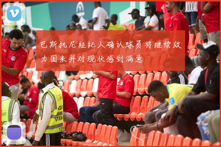 巴斯托尼经纪人确认球员将继续效力国米并对现状感到满意