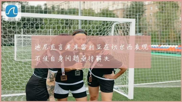 迪尼直言库库雷利亚在切尔西表现不佳自身问题亟待解决