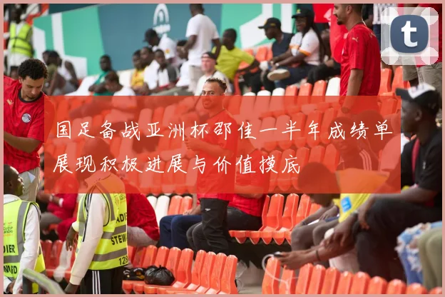 国足备战亚洲杯邵佳一半年成绩单展现积极进展与价值摸底