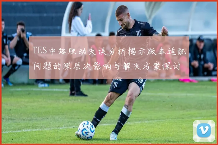 TES中路联动失误分析揭示版本适配问题的深层次影响与解决方案探讨