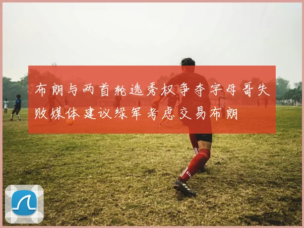 布朗与两首轮选秀权争夺字母哥失败媒体建议绿军考虑交易布朗