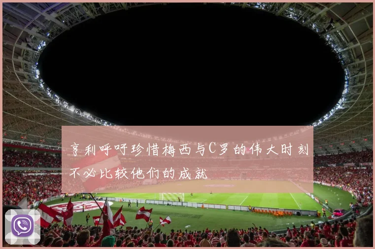 亨利呼吁珍惜梅西与C罗的伟大时刻不必比较他们的成就