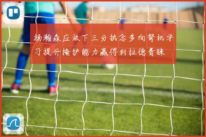 杨瀚森应放下三分执念多向弩机学习提升掩护能力赢得利拉德青睐
