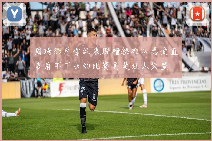 周琦怒斥索汉表现糟糕难以忍受直言看不下去的比赛真是让人失望