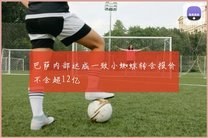 巴萨内部达成一致小蜘蛛转会报价不会超12亿