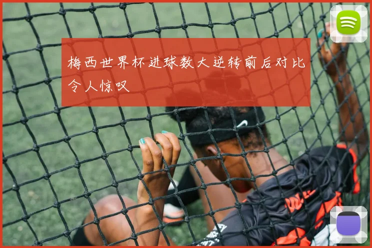 梅西世界杯进球数大逆转前后对比令人惊叹
