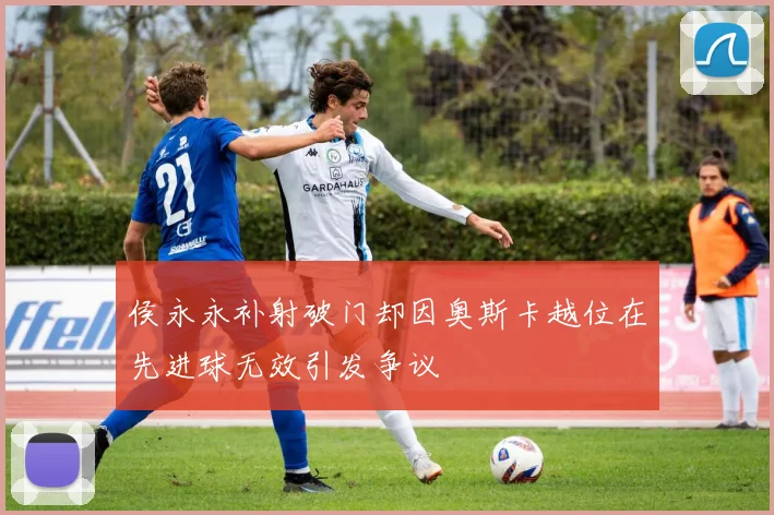 侯永永补射破门却因奥斯卡越位在先进球无效引发争议