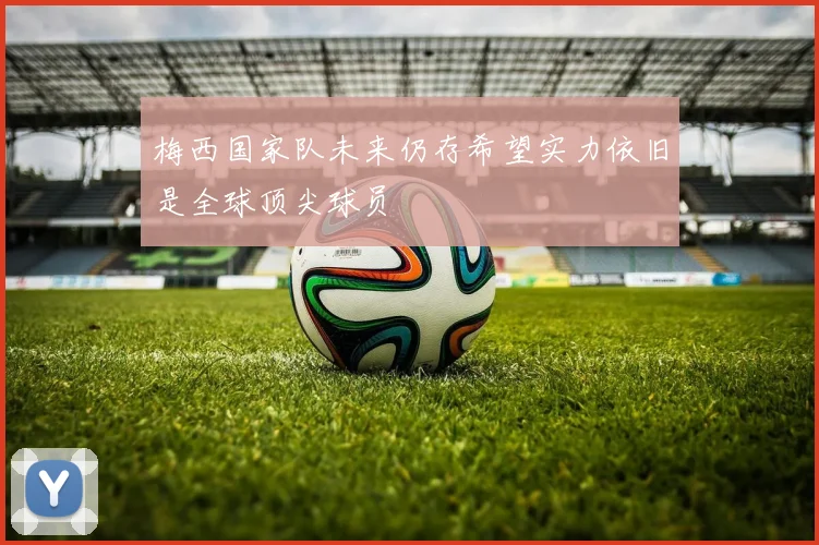 梅西国家队未来仍存希望实力依旧是全球顶尖球员