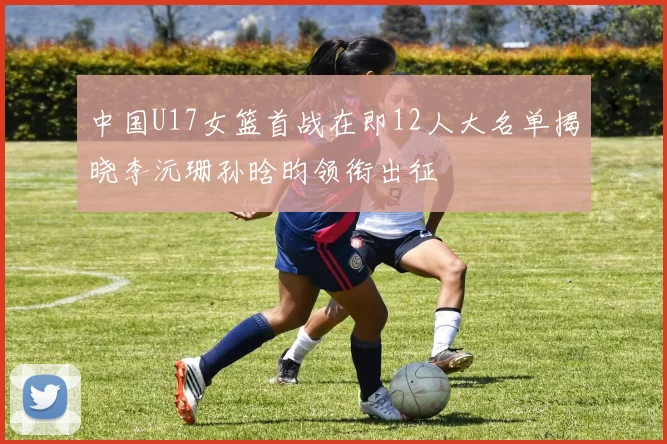 中国U17女篮首战在即12人大名单揭晓李沅珊孙晗昀领衔出征