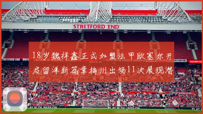 18岁魏祥鑫正式加盟法甲欧塞尔开启留洋新篇章梅州出场11次展现潜力