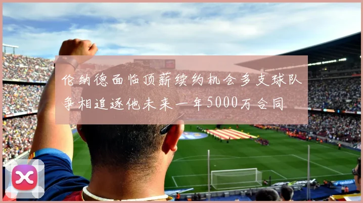 伦纳德面临顶薪续约机会多支球队争相追逐他未来一年5000万合同