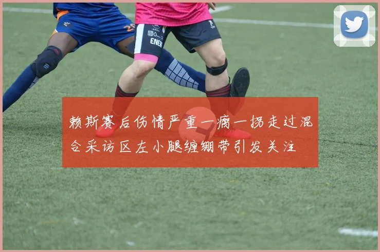 赖斯赛后伤情严重一瘸一拐走过混合采访区左小腿缠绷带引发关注
