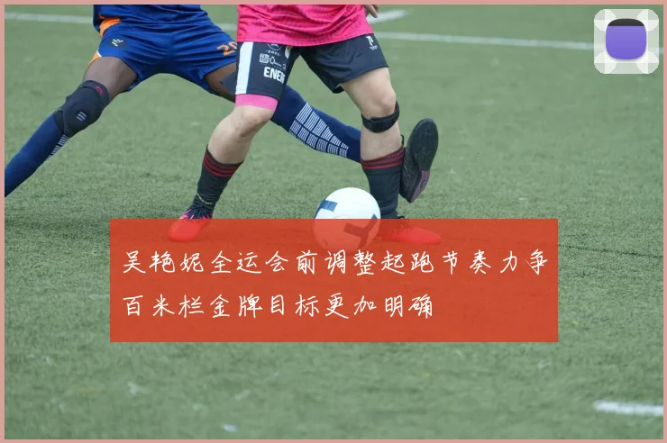 吴艳妮全运会前调整起跑节奏力争百米栏金牌目标更加明确